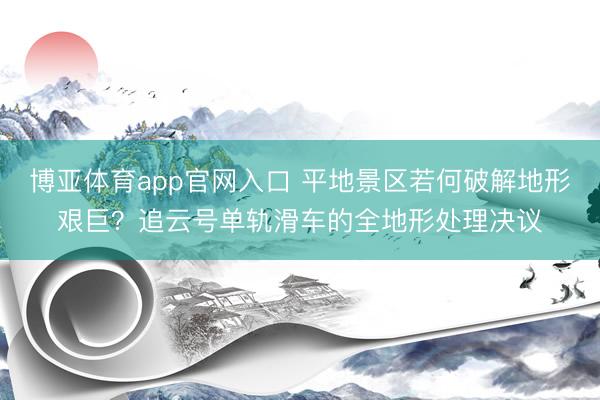 博亚体育app官网入口 平地景区若何破解地形艰巨？追云号单轨滑车的全地形处理决议