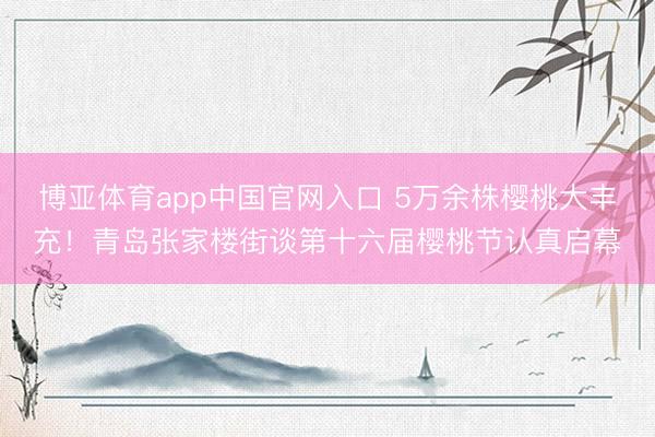 博亚体育app中国官网入口 5万余株樱桃大丰充！青岛张家楼街谈第十六届樱桃节认真启幕
