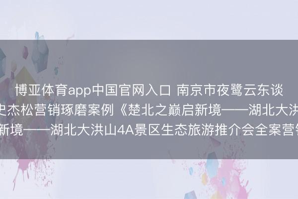 博亚体育app中国官网入口 南京市夜鹭云东谈主工智能科技有限公司史杰松营销琢磨案例《楚北之巅启新境——湖北大洪山4A景区生态旅游推介会全案营销经营》