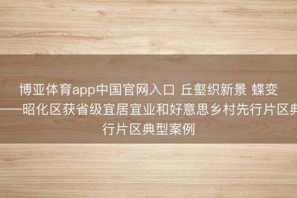 博亚体育app中国官网入口 丘壑织新景 蝶变谱新篇——昭化区获省级宜居宜业和好意思乡村先行片区典型案例