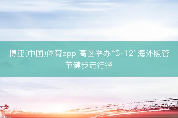 博亚(中国)体育app 高区举办“5·12”海外照管节健步走行径