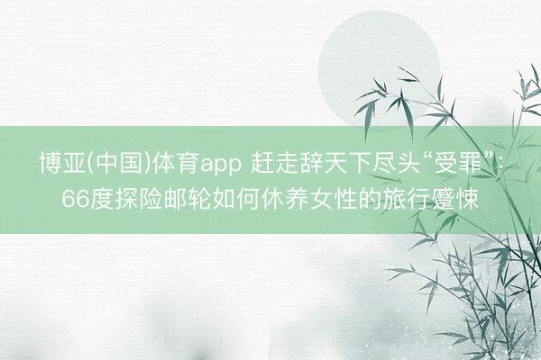 博亚(中国)体育app 赶走辞天下尽头“受罪”：66度探险邮轮如何休养女性的旅行蹙悚