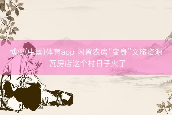 博亚(中国)体育app 闲置农房“变身”文旅资源 瓦房店这个村日子火了