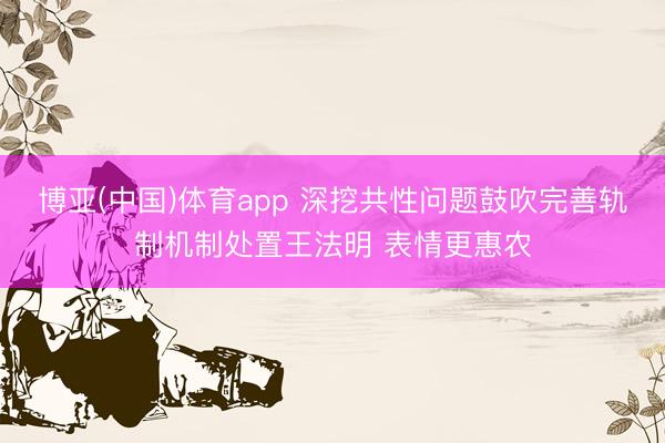 博亚(中国)体育app 深挖共性问题鼓吹完善轨制机制处置王法明 表情更惠农