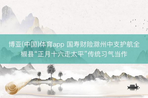 博亚(中国)体育app 国寿财险滁州中支护航全椒县“正月十六走太平”传统习气当作