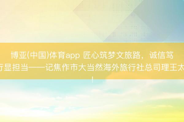 博亚(中国)体育app 匠心筑梦文旅路，诚信笃行显担当——记焦作市大当然海外旅行社总司理王太！