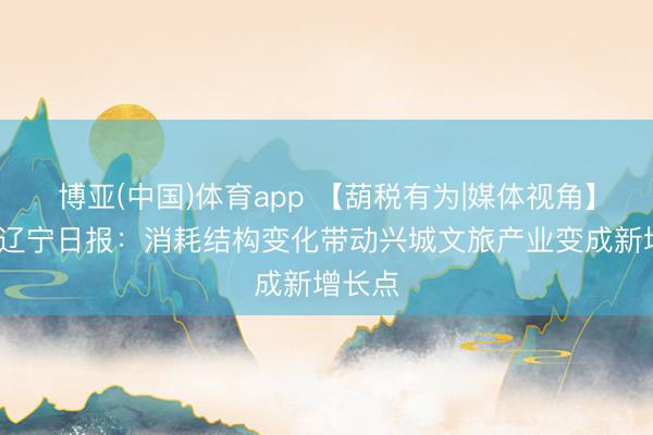 博亚(中国)体育app 【葫税有为|媒体视角】辽望·辽宁日报：消耗结构变化带动兴城文旅产业变成新增长点