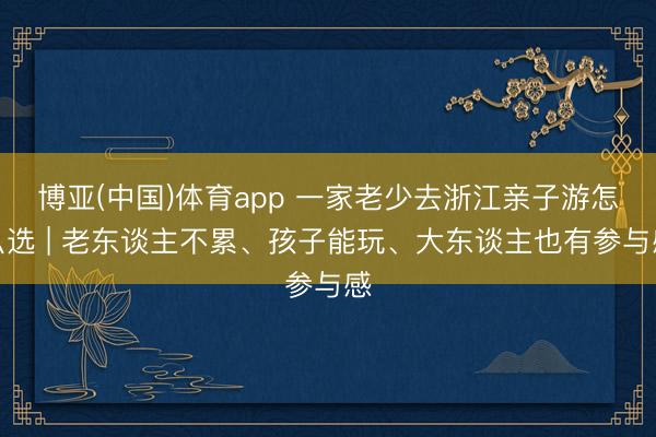 博亚(中国)体育app 一家老少去浙江亲子游怎么选 | 老东谈主不累、孩子能玩、大东谈主也有参与感