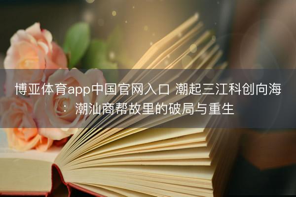 博亚体育app中国官网入口 潮起三江科创向海：潮汕商帮故里的破局与重生