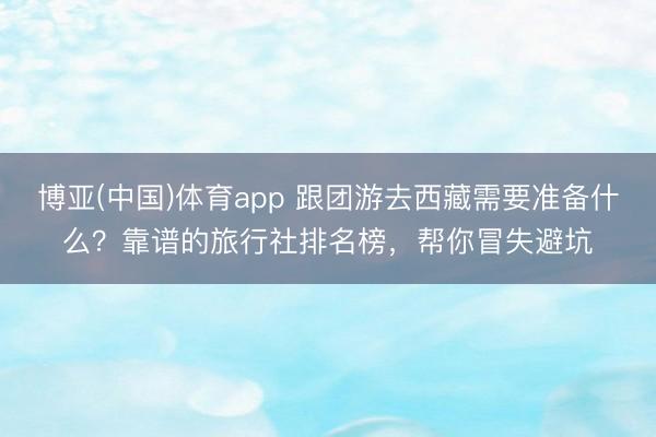 博亚(中国)体育app 跟团游去西藏需要准备什么？靠谱的旅行社排名榜，帮你冒失避坑