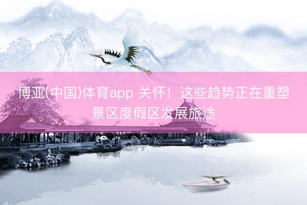 博亚(中国)体育app 关怀！这些趋势正在重塑景区度假区发展旅途