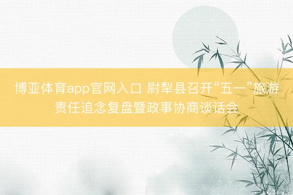 博亚体育app官网入口 尉犁县召开“五一”旅游责任追念复盘暨政事协商谈话会