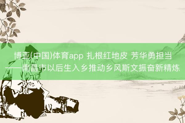 博亚(中国)体育app 扎根红地皮 芳华勇担当——南昌市以后生入乡推动乡风斯文振奋新精炼
