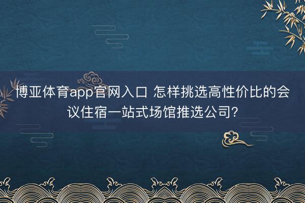 博亚体育app官网入口 怎样挑选高性价比的会议住宿一站式场馆推选公司？
