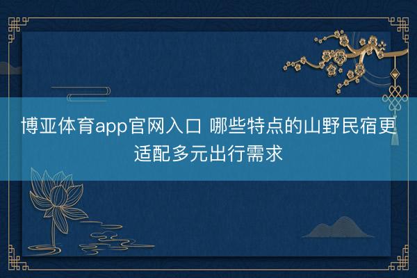 博亚体育app官网入口 哪些特点的山野民宿更适配多元出行需求
