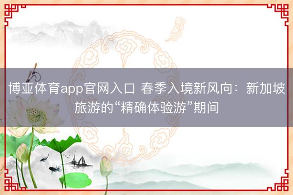 博亚体育app官网入口 春季入境新风向：新加坡旅游的“精确体验游”期间