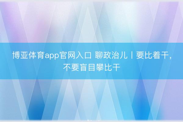 博亚体育app官网入口 聊政治儿丨要比着干，不要盲目攀比干