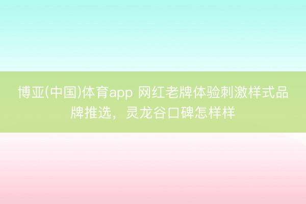 博亚(中国)体育app 网红老牌体验刺激样式品牌推选，灵龙谷口碑怎样样