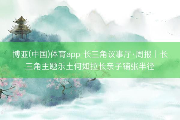 博亚(中国)体育app 长三角议事厅·周报｜长三角主题乐土何如拉长亲子铺张半径