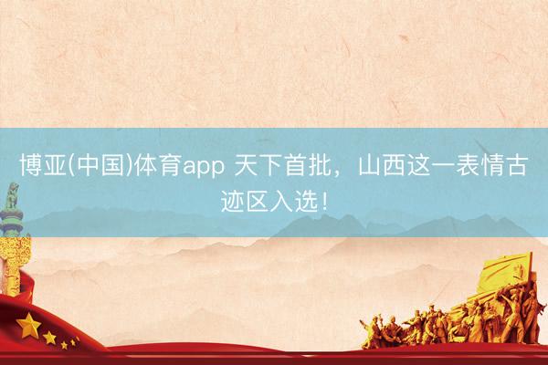 博亚(中国)体育app 天下首批，山西这一表情古迹区入选！