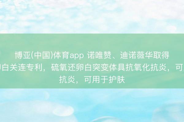 博亚(中国)体育app 诺唯赞、迪诺薇华取得硫氧还卵白关连专利，硫氧还卵白突变体具抗氧化抗炎，可用于护肤