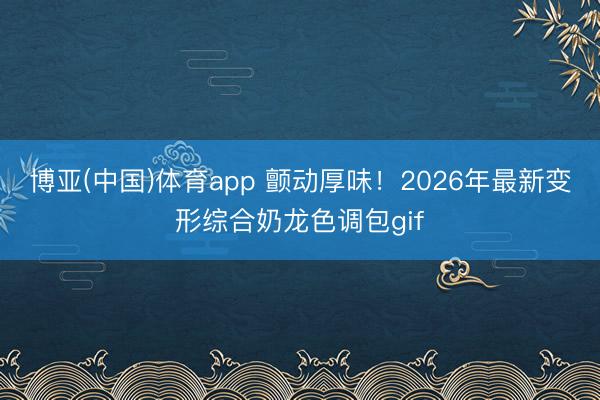 博亚(中国)体育app 颤动厚味！2026年最新变形综合奶龙色调包gif