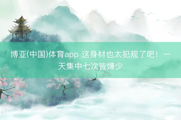 博亚(中国)体育app 这身材也太犯规了吧！一天集中七次皆嫌少