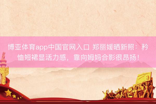 博亚体育app中国官网入口 郑丽媛晒新照：矜恤短裙显活力感，靠向姆妈合影很昂扬！