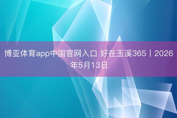 博亚体育app中国官网入口 好在玉溪365丨2026年5月13日