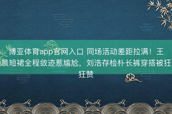 博亚体育app官网入口 同场活动差距拉满！王晓晨短裙全程敛迹惹尴尬，刘浩存检朴长裤穿搭被狂赞