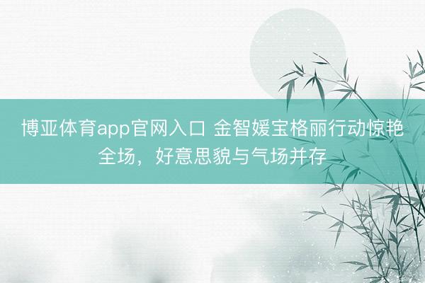 博亚体育app官网入口 金智媛宝格丽行动惊艳全场，好意思貌与气场并存
