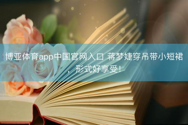 博亚体育app中国官网入口 蒋梦婕穿吊带小短裙，形式好享受！
