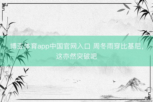 博亚体育app中国官网入口 周冬雨穿比基尼，这亦然突破吧