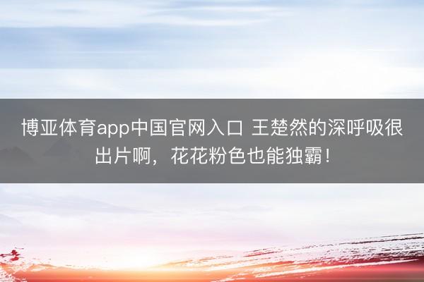 博亚体育app中国官网入口 王楚然的深呼吸很出片啊，花花粉色也能独霸！