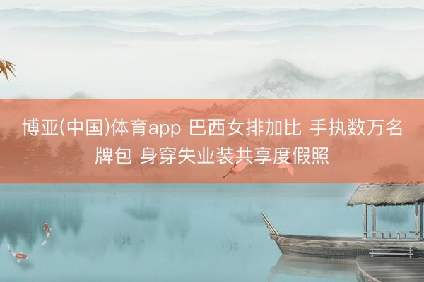 博亚(中国)体育app 巴西女排加比 手执数万名牌包 身穿失业装共享度假照