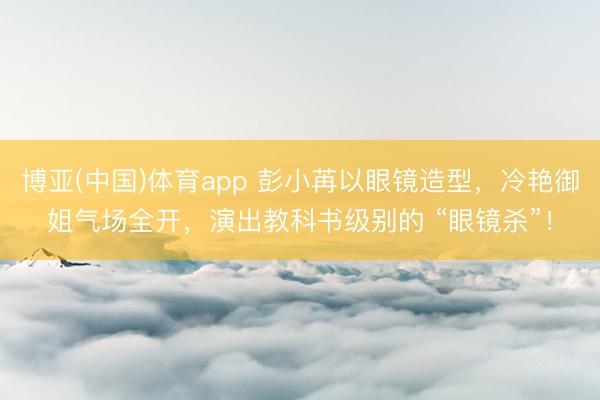 博亚(中国)体育app 彭小苒以眼镜造型，冷艳御姐气场全开，演出教科书级别的 “眼镜杀”！