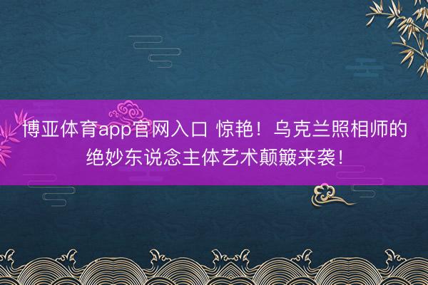 博亚体育app官网入口 惊艳！乌克兰照相师的绝妙东说念主体艺术颠簸来袭！