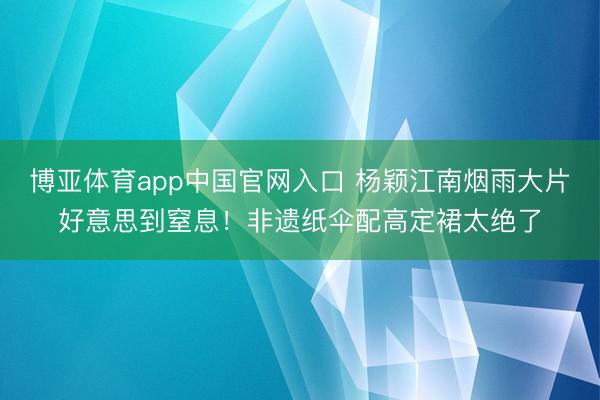 博亚体育app中国官网入口 杨颖江南烟雨大片好意思到窒息！非遗纸伞配高定裙太绝了