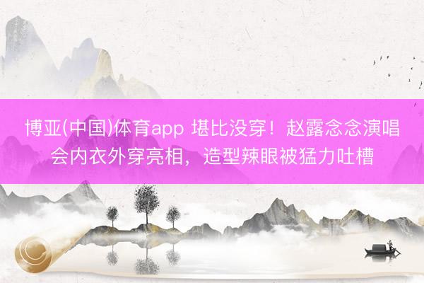 博亚(中国)体育app 堪比没穿！赵露念念演唱会内衣外穿亮相，造型辣眼被猛力吐槽