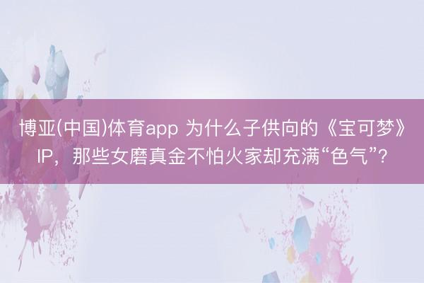 博亚(中国)体育app 为什么子供向的《宝可梦》IP，那些女磨真金不怕火家却充满“色气”？