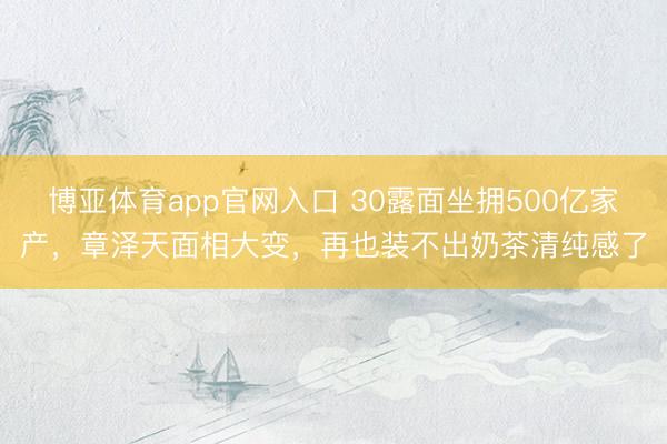 博亚体育app官网入口 30露面坐拥500亿家产，章泽天面相大变，再也装不出奶茶清纯感了