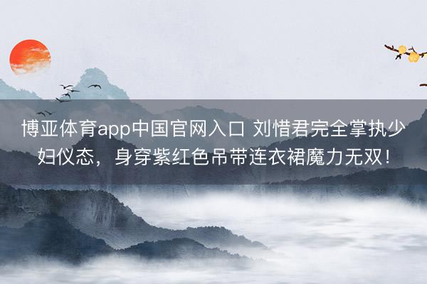 博亚体育app中国官网入口 刘惜君完全掌执少妇仪态，身穿紫红色吊带连衣裙魔力无双！