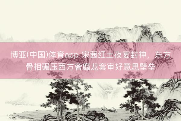 博亚(中国)体育app 宋茜红土夜宴封神，东方骨相碾压西方奢靡龙套审好意思壁垒