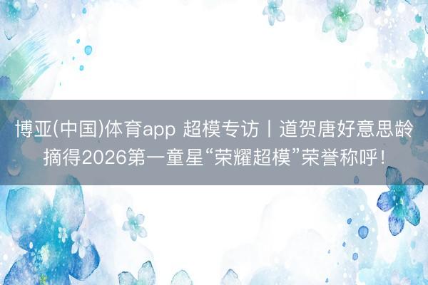 博亚(中国)体育app 超模专访丨道贺唐好意思龄摘得2026第一童星“荣耀超模”荣誉称呼！