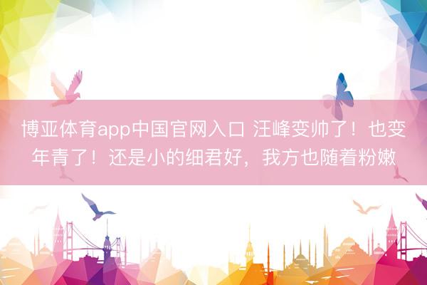 博亚体育app中国官网入口 汪峰变帅了！也变年青了！还是小的细君好，我方也随着粉嫩