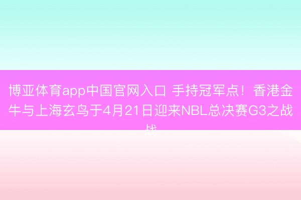 博亚体育app中国官网入口 手持冠军点！香港金牛与上海玄鸟于4月21日迎来NBL总决赛G3之战