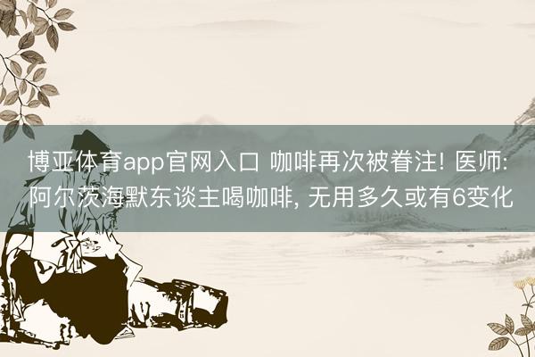 博亚体育app官网入口 咖啡再次被眷注! 医师: 阿尔茨海默东谈主喝咖啡， 无用多久或有6变化