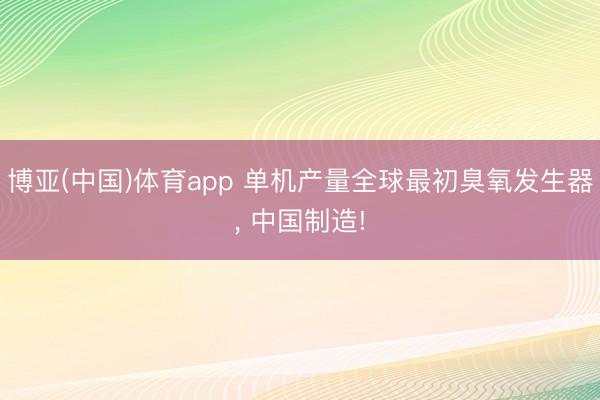 博亚(中国)体育app 单机产量全球最初臭氧发生器， 中国制造!
