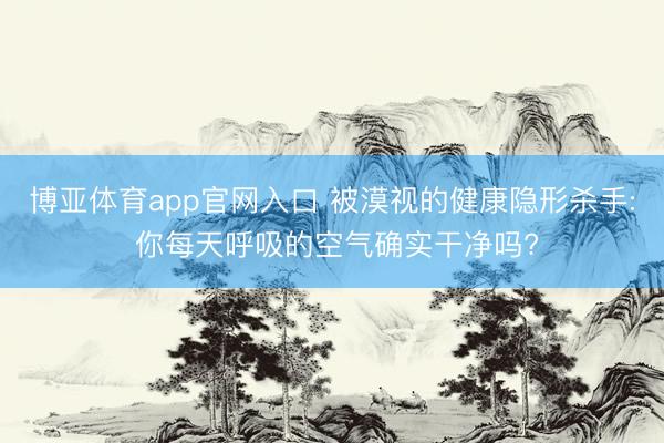 博亚体育app官网入口 被漠视的健康隐形杀手: 你每天呼吸的空气确实干净吗?
