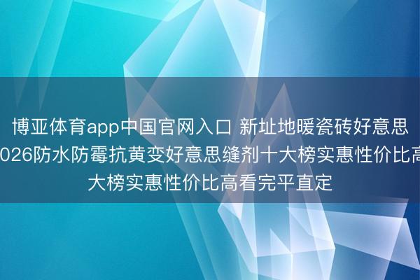 博亚体育app中国官网入口 新址地暖瓷砖好意思缝怎样选? 2026防水防霉抗黄变好意思缝剂十大榜实惠性价比高看完平直定
